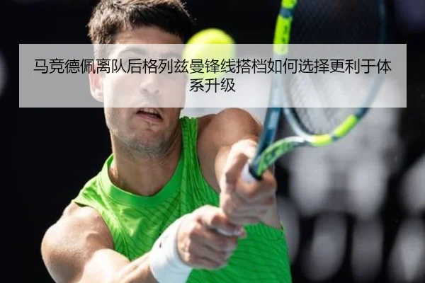 马竞德佩离队后格列兹曼锋线搭档如何选择更利于体系升级