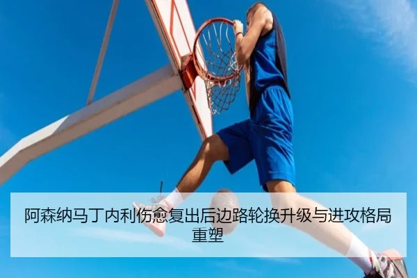阿森纳马丁内利伤愈复出后边路轮换升级与进攻格局重塑