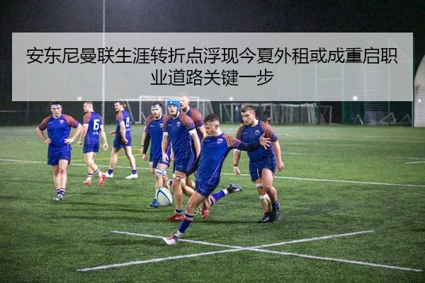 安东尼曼联生涯转折点浮现今夏外租或成重启职业道路关键一步