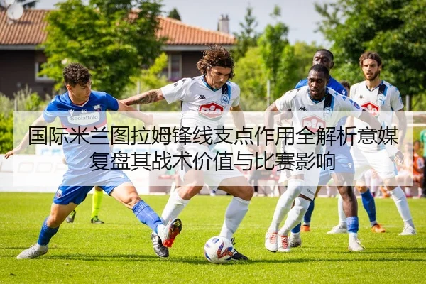 国际米兰图拉姆锋线支点作用全解析意媒复盘其战术价值与比赛影响