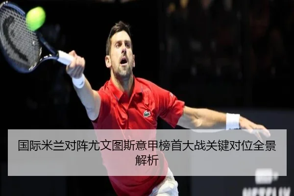 国际米兰对阵尤文图斯意甲榜首大战关键对位全景解析