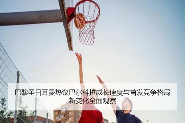 巴黎圣日耳曼热议巴尔科拉成长速度与首发竞争格局新变化全面观察