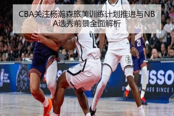 CBA关注杨瀚森旅美训练计划推进与NBA选秀前景全面解析