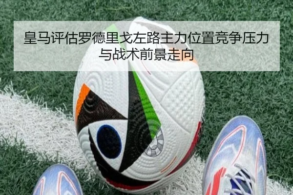 皇马评估罗德里戈左路主力位置竞争压力与战术前景走向