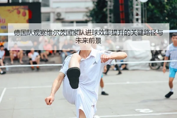 德国队观察维尔茨国家队进球效率提升的关键路径与未来前景