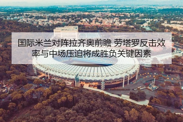 国际米兰对阵拉齐奥前瞻 劳塔罗反击效率与中场压迫将成胜负关键因素