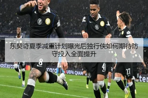 东契奇夏季减重计划曝光后独行侠如何期待防守投入全面提升